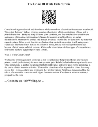 The Crime Of White Collar Crime
Crime is such a general word, and describes a whole conundrum of activities that are seen as unlawful.
The oxford dictionary defines crime as an action of omission which constitutes an offence and is
punishable by law . There are many different types of crimes, and they are classified based on the
seriousness of the crime. Minor crimes/offences, for example a traffic offence, are called
misdemeanors. More serious crimes, like murder, are called felonies and are punishable by more than
a year in prison. When people hear the word crime, they most often associate it with a dangerous,
violent act. There are crimes that are not violent in nature, but are still considered criminal acts
because of their nature and their purpose. White collar crime is one of those types of crimes that are
non violent but have a great impact on its victims.
What is White Collar Crime?
White collar crime is generally identified as non violent crimes that public officials and business
people commit predominantly for their own personal gain . Edwin Sutherland came up with the term
white collar crime to explain the crimes that both middle class and upper class people committed in
the course of their business activities. White collar crime is so often neglected as crime, that many
people don t even consider it as a crime until they are the victims. People don t understand that the
effects of white collar crime are much higher than other crimes. If we look at it from a monetary
perspective, the costs
... Get more on HelpWriting.net ...
 