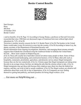 Border Control Benefits
Sam Georges
Hous
4th Hour
28 October 2016
Border Control
s and no benefits. (Cite D, Page 11) According to George Borjas, a professor at Harvard University
researched that since 1980 there are decreased wages of American born men without high school
educations by 7.4%. (Cite D)
Terrorism is another security concern for the U.S. Border Patrol. (Cite D) The borders in the United
States would make it easy for terrorist to cross into the country. (Cite D) According to James Loy, the
deputy secretary of the Department of Homeland Security said
Recent information from ongoing investigations, detentions, and emerging threat streams strongly
suggests that al Qaeda has considered using the southwest border to infiltrate the United States.
Several ... Show more content on Helpwriting.net ...
(Cite A) These jobs usually have hard labor and do not attract many people to them. Some of these
jobs are based around landscaping, and construction business. (Cite A) Many other jobs such as
hospitality, restaurants, prostitution, agriculture, and domestic service attract illegal immigrants
because they are the less wanted jobs. (Cite A). Citizens argue that illegal immigrants are taking away
the jobs to an average citizen, but they are taking the jobs that the citizens refuse to take. (Cite A)
Illegal immigrants may get these jobs because their employer pays them less than the federal law
requires, and they can work in bad or unsafe conditions. (Cite A) The illegal workers are afraid to tell
authorities about their work life in fear of deportation. (Cite A) Companies are now finding
themselves getting bad publicity, and harsh penalties for hiring illegal workers. (Cite
... Get more on HelpWriting.net ...
 