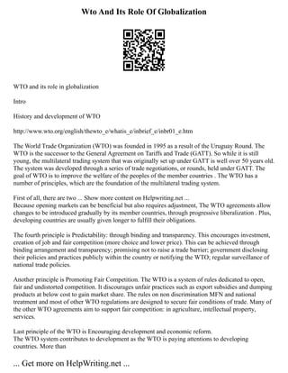 Wto And Its Role Of Globalization
WTO and its role in globalization
Intro
History and development of WTO
http://www.wto.org/english/thewto_e/whatis_e/inbrief_e/inbr01_e.htm
The World Trade Organization (WTO) was founded in 1995 as a result of the Uruguay Round. The
WTO is the successor to the General Agreement on Tariffs and Trade (GATT). So while it is still
young, the multilateral trading system that was originally set up under GATT is well over 50 years old.
The system was developed through a series of trade negotiations, or rounds, held under GATT. The
goal of WTO is to improve the welfare of the peoples of the member countries . The WTO has a
number of principles, which are the foundation of the multilateral trading system.
First of all, there are two ... Show more content on Helpwriting.net ...
Because opening markets can be beneficial but also requires adjustment, The WTO agreements allow
changes to be introduced gradually by its member countries, through progressive liberalization . Plus,
developing countries are usually given longer to fulfill their obligations.
The fourth principle is Predictability: through binding and transparency. This encourages investment,
creation of job and fair competition (more choice and lower price). This can be achieved through
binding arrangement and transparency; promising not to raise a trade barrier; government disclosing
their policies and practices publicly within the country or notifying the WTO; regular surveillance of
national trade policies.
Another principle is Promoting Fair Competition. The WTO is a system of rules dedicated to open,
fair and undistorted competition. It discourages unfair practices such as export subsidies and dumping
products at below cost to gain market share. The rules on non discrimination MFN and national
treatment and most of other WTO regulations are designed to secure fair conditions of trade. Many of
the other WTO agreements aim to support fair competition: in agriculture, intellectual property,
services.
Last principle of the WTO is Encouraging development and economic reform.
The WTO system contributes to development as the WTO is paying attentions to developing
countries. More than
... Get more on HelpWriting.net ...
 