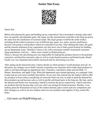 Senior Sim Essay
Senior Sim
Before start playing the game and building up my corporation I have developed a strategic plan and I
have set specific and attainable goals. My target was the maximization of profits in the long run and at
the same time the satisfaction of customer needs. My target groups would be the entire market,
including all the market customers even of different age, genre, sex, status, income, preferences
because I am going to sell products which are consumed every day. After defining the name, the goals
and the mission statement of my corporation, my first move was to find a good location for building
up my department stores. Therefore I chose a city with a maximum number of potential customers
(large population), with low ... Show more content on Helpwriting.net ...
These is, because the advertising unit was responsible for making the products known to the potential
customers, and therefore maximize sales as well as create brand awareness and brand loyalty. Brand
loyalty was very important and could be increased only by advertising over time.
After setting up the functional units, I had to decide on which product I would purchase and sell. At
that point, my strategy was to build a factory to purchase raw materials and to make them products in
order to sell them through my department store. Therefore, I decided to make and sell Milk, Tv
Dinner, Strawberry, and apple Crisp. When the department store started operating, as a manager I had
to plan and act even more carefully than before. As my new firm entered into the market I had to offer
my products in lower prices considering of course the short run cost, in order to push the demand for
these products up and increase sales as well as profits and brand name in the long run. By time, and as
the demand and brand were increasing I started to increase the prices respectively. I had to advertise
my products heavily because they were new and I was aiming for brand awareness. Besides, I was
looking upon the fluctuations (if any) of the market demand, upon current and new competitors and
their strategies as well as for new markets and even new products and suppliers if they could offer
better
... Get more on HelpWriting.net ...
 