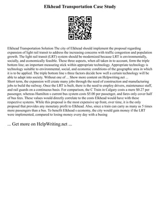 Elkhead Transportation Case Study
Elkhead Transportation Solution The city of Elkhead should implement the proposal regarding
expansion of light rail transit to address the increasing concerns with traffic congestion and population
growth. The light rail transit (LRT) system should be modernized because LRT is environmentally,
socially, and economically feasible. These three aspects, when all taken in to account, form the triple
bottom line; an important measuring stick within appropriate technology. Appropriate technology is
technology suitable to environmental, social, and economic conditions of the geographic area in which
it is to be applied. The triple bottom line s three factors decide how well a certain technology will be
able to adapt into society. Without one of ... Show more content on Helpwriting.net ...
Short term, the expansion will create many jobs through the need of construction and manufacturing
jobs to build the railway. Once the LRT is built, there is the need to employ drivers, maintenance staff,
and rail guards on a continuous basis. For comparison, the C Train in Calgary costs a mere $0.27 per
passenger, whereas Hamilton s current bus system costs $5.00 per passenger, and fares only cover half
of bus fees. These values would directly correlate to the costs Elkhead would have with these
respective systems. While this proposal is the most expensive up front, over time, it is the only
proposal that provides any monetary profit to Elkhead. Also, since a train can carry as many as 5 times
more passengers than a bus. To benefit Elkhead s economy, the city would gain money if the LRT
were implemented, compared to losing money every day with a busing
... Get more on HelpWriting.net ...
 