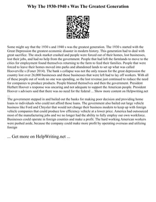 Why The 1930-1940 s Was The Greatest Generation
Some might say that the 1930 s and 1940 s was the greatest generation. The 1930 s started with the
Great Depression the greatest economic disaster in modern history. This generation had to deal with
great sacrifice. The stock market crashed and people were forced out of their homes, lost businesses,
lost their jobs, and had no help from the government. People that had left the farmlands to move to the
cities for employment found themselves returning to the farm to feed their families. People that were
forced to leave their homes moved into parks and abandoned lands to set up what was called
Hooverville s (Foner 2014). The bank s collapse was not the only reason for the great depression the
country lost over 26,000 businesses and those businesses that were left had to lay off workers. With all
of these people out of work no one was spending, so the lost revenue just continued to reduce the need
for companies to produce products. People blamed themselves and then the government. President
Herbert Hoover s response was uncaring and not adequate to support the American people. President
Hoover s advisers said that there was no need for the federal ... Show more content on Helpwriting.net
...
The government stepped in and bailed out the banks for making poor decision and providing home
loans to individuals who could not afford those loans. The government also bailed out large vehicle
business like Ford and Chrysler that would not change their business modern to keep up with foreign
vehicle companies that could produce low efficiency vehicle at a lower price. America had outsourced
most of the manufacturing jobs and we no longer had the ability to fully employ our own workforce.
Businesses could operate in foreign counties and make a profit. The hard working American workers
were pushed aside, because the company could make more profit by operating overseas and utilizing
foreign
... Get more on HelpWriting.net ...
 