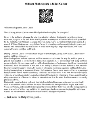 William Shakespeare s Julius Caesar
William Shakepeare s Julius Caesar
Mark Antony proves to be the most skilful politician in the play. Do you agree?
Power is the ability to influence the behaviour of others whether this is achieved with or without
resistance, for good or for bad. Some would go as far as to say that all human behaviour is propelled
by the want of power. One can conclude, however, that power is inevitable in the human society. It s
natural. William Shakespeare s play, Julius Caesar, is brimming with humans fighting for power, and
the one who stands out as the most skilful of these is not the play s tragic hero Brutus, but Mark
Antony, Caesar s confidant and friend.
During Lupercal, Caesar shows his keen insight by remaking to Antony that Cassius ... Show more
content on Helpwriting.net ...
He s also impulsive and unscrupulous, and has no misconceptions on the way the political game is
played, enabling him to see the motives behind men s actions. He is unconcerned with using unethical
means to further his own cause, such as ruthlessly raising taxes. Cassius most significant characteristic
is the one Caesar had observed in him, that is, his ability to perceive the true motives of men. He uses
his sharp insight to deceive Brutus, by means of a long and passionate argument and fake letters, into
joining his conspiracy to assassinate Caesar. He knows that Brutus noble nature will serve as a catalyst
to recruit more nobles into his conspiracy. Ironically, his success leads to his own decline in influence
within the group of conspirators. A costly mistake of Cassius is his relenting to Brutus, even though he
disagrees with most of Brutus decisions, as most of the tactical decisions that Brutus makes eventually
proves disastrous.
Brutus strict moral and ethic code and rigid idealism is both his greatest virtue and his most deadly
flaw, as he assumes a naïve view of the world. He doesn t see through the roles played by Cassius,
Casca and Antony, and is unable to recognise the fictitious letters that would tip off a more perceptive
man. In a world of self serving ambition, his qualities are fatal when competing in public with those
who do not have the same moral standards as himself. He repeatedly makes
... Get more on HelpWriting.net ...
 