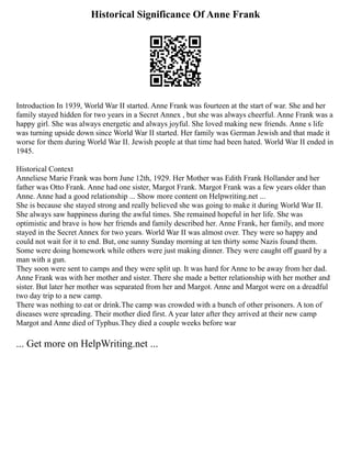 Historical Significance Of Anne Frank
Introduction In 1939, World War II started. Anne Frank was fourteen at the start of war. She and her
family stayed hidden for two years in a Secret Annex , but she was always cheerful. Anne Frank was a
happy girl. She was always energetic and always joyful. She loved making new friends. Anne s life
was turning upside down since World War II started. Her family was German Jewish and that made it
worse for them during World War II. Jewish people at that time had been hated. World War II ended in
1945.
Historical Context
Anneliese Marie Frank was born June 12th, 1929. Her Mother was Edith Frank Hollander and her
father was Otto Frank. Anne had one sister, Margot Frank. Margot Frank was a few years older than
Anne. Anne had a good relationship ... Show more content on Helpwriting.net ...
She is because she stayed strong and really believed she was going to make it during World War II.
She always saw happiness during the awful times. She remained hopeful in her life. She was
optimistic and brave is how her friends and family described her. Anne Frank, her family, and more
stayed in the Secret Annex for two years. World War II was almost over. They were so happy and
could not wait for it to end. But, one sunny Sunday morning at ten thirty some Nazis found them.
Some were doing homework while others were just making dinner. They were caught off guard by a
man with a gun.
They soon were sent to camps and they were split up. It was hard for Anne to be away from her dad.
Anne Frank was with her mother and sister. There she made a better relationship with her mother and
sister. But later her mother was separated from her and Margot. Anne and Margot were on a dreadful
two day trip to a new camp.
There was nothing to eat or drink.The camp was crowded with a bunch of other prisoners. A ton of
diseases were spreading. Their mother died first. A year later after they arrived at their new camp
Margot and Anne died of Typhus.They died a couple weeks before war
... Get more on HelpWriting.net ...
 
