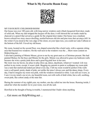 What Is My Favorite Room Essay
MY FAVOURITE CHILDHOOD ROOM
Our house was over 100 years old, with long narrow windows and a black lacquered front door, made
of solid oak. When my dad stripped the lacquer off the door, it still showed the cut marks made by
charcoal or a pencil that served as a guide for the original door maker. Our house was a medium
brown colored two story stucco dwelling, nestled between old elm and pine trees that sat atop a hill. In
the winter if you stood at the very edge of the street, on your tipee toes, you could see Lake Calhoun at
the bottom of the hill. I loved my old house.
My room, located on the second floor, was shaped somewhat like a hotel suite, with a separate sitting
area that boasted two windows. On the wall next to the windows was the ... Show more content on
Helpwriting.net ...
I also had a painting of Minnie Mouse, given to me by my great aunt as a Christmas present. She had
painted Mickey for the boys and Minnie for the girls. Minnie was allowed to grace my bedroom walls
because she wore a pretty pink dress and a great big pink bow in her ears.
My room was my haven, my place to play dress up, dance, daydream, whatever I wanted. Life was
perfect in my room, except, it wasn t pink. Begging my parents to paint or wallpaper my room pink
was a task that started and ended just about every day. I felt my room would be perfect if the walls
were a soft pastel, pretty shade of pink, not unlike the tutus I always saw and the dance shops. Every
day, I had to imagine my room was pink, with the windows trimmed in white. I can still see it now, as
I saw it in my mind s eye at six, my beautiful room, not with walls of drab white, but a soft, soothing,
sweet pink, like cotton candy at the state fair.
During the summer of my eighth year, my mother, one day called me into the house. Running inside, I
asked her what she needed. Go to your room, was all she said.
Horrified at the thought of being in trouble, I stammered that I hadn t done anything
... Get more on HelpWriting.net ...
 