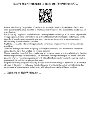 Passive Solar Heatinging Is Based On The Principles Of...
Passive solar heating The principle of passive solar heating is based on the collection of short wave
solar radiation in (building) mass that in return disperses long wave heat radiation that can be used for
space heating.
Earth coupling The general idea behind earth coupling is to take advantage of the earth s large thermal
storage capacity. Ground temperatures are quite stable at relatively small depths and are quite similar
to the local annual average ambient temperature. Near the surface ground temperatures are more
influenced by dynamic ambient conditions.
Night sky cooling The effective temperature of a sky at night is typically much lower than ambient
conditions.
Therefore buildings cool down at night by radiating heat to the sky. This phenomenon also occurs
during daytime but is then levelled out by solar radiation.
Natural air cooling Natural air flows can be used to remove unwanted heat from a building by flushing
the building with large volumes of (cool) air. Natural air cooling is based upon the natural ventilation
principle of cross ventilation: openings on both sides of the building allow natural occurring winds to
pass through the building carrying the heat along.
Evaporative cooling Evaporative cooling is based on the fact that energy is needed for the evaporation
of water. If this energy is withdrawn from the building, it will instantly cool down the building. Just
the presence of groundwater or surface water will bring about a cooling effect on its direct
... Get more on HelpWriting.net ...
 