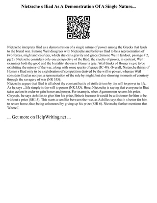 Nietzsche s Iliad As A Demonstration Of A Single Nature...
Nietzsche interprets Iliad as a demonstration of a single nature of power among the Greeks that leads
to the brutal war. Simone Weil disagrees with Nietzsche and believes Iliad to be a representation of
two forces, might and courtesy, which she calls gravity and grace (Simone Weil Handout, passage # 2,
pg 2). Nietzsche considers only one perspective of the Iliad, the cruelty of power, in contrast, Weil
examines both the good and the brutality shown in Homer s epic. Weil thinks of Homer s epic to be
exhibiting the misery of the war, along with some sparks of grace (IC 48). Overall, Nietzsche thinks of
Homer s Iliad only to be a celebration of competition derived by the will to power, whereas Weil
considers Iliad as not just a representation of the rule by might, but also showing moments of courtesy
through the savagery of war (NR 355).
Nietzsche argues that Iliad is all about the constant battle of strife driven by the will to power in life.
As he says ...life simply is the will to power (NR 355). Here, Nietzsche is saying that everyone in Iliad
takes action in order to gain honor and power. For example, when Agamemnon returns his prize
Chryseis, he says Achilles to give him his prize, Briseis because it would be a dishonor for him to be
without a prize (SHI 5). This starts a conflict between the two, as Achilles says that it s better for him
to return home, than being unhonored by giving up his prize (SHI 6). Nietzsche further mentions that
Where I
... Get more on HelpWriting.net ...
 