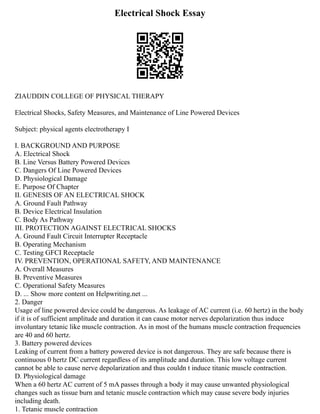 Electrical Shock Essay
ZIAUDDIN COLLEGE OF PHYSICAL THERAPY
Electrical Shocks, Safety Measures, and Maintenance of Line Powered Devices
Subject: physical agents electrotherapy I
I. BACKGROUND AND PURPOSE
A. Electrical Shock
B. Line Versus Battery Powered Devices
C. Dangers Of Line Powered Devices
D. Physiological Damage
E. Purpose Of Chapter
II. GENESIS OF AN ELECTRICAL SHOCK
A. Ground Fault Pathway
B. Device Electrical Insulation
C. Body As Pathway
III. PROTECTION AGAINST ELECTRICAL SHOCKS
A. Ground Fault Circuit Interrupter Receptacle
B. Operating Mechanism
C. Testing GFCI Receptacle
IV. PREVENTION, OPERATIONAL SAFETY, AND MAINTENANCE
A. Overall Measures
B. Preventive Measures
C. Operational Safety Measures
D. ... Show more content on Helpwriting.net ...
2. Danger
Usage of line powered device could be dangerous. As leakage of AC current (i.e. 60 hertz) in the body
if it is of sufficient amplitude and duration it can cause motor nerves depolarization thus induce
involuntary tetanic like muscle contraction. As in most of the humans muscle contraction frequencies
are 40 and 60 hertz.
3. Battery powered devices
Leaking of current from a battery powered device is not dangerous. They are safe because there is
continuous 0 hertz DC current regardless of its amplitude and duration. This low voltage current
cannot be able to cause nerve depolarization and thus couldn t induce titanic muscle contraction.
D. Physiological damage
When a 60 hertz AC current of 5 mA passes through a body it may cause unwanted physiological
changes such as tissue burn and tetanic muscle contraction which may cause severe body injuries
including death.
1. Tetanic muscle contraction
 