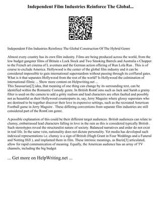 Independent Film Industries Reinforce The Global...
Independent Film Industries Reinforce The Global Construction Of The Hybrid Genre
Almost every country has its own film industry. Films are being produced across the world, from the
low budget gangster films of Britain s Lock Stock and Two Smoking Barrels and Australia s Chopper
to the French art cinema of L aventura and the German action offering of Run Lola Run . This is of
course to exclude America. Hollywood is the center of the global film industry and it can be
considered impossible to gain international superstardom without passing through its coiffured gates.
What is it that separates Hollywood from the rest of the world? Is Hollywood the culmination of
international filmic ... Show more content on Helpwriting.net ...
This Saussurian[2] idea, that meaning of one thing can change by its surrounding text, can be
identified within the Romantic Comedy genre. In British RomComs such as Jack and Sarah a grainy
filter is used on the camera to add a gritty realism and lead characters are often faulted and possibly
not as beautiful as their Hollywood counterparts in, say, Jerry Maguire where glossy superstars who
are destined to be together discover their love in expensive settings, such as the recreated American
Football game in Jerry Maguire . These differing conventions from separate film industries are still
considered part of the RomCom genre.
A possible explanation of this could be their different target audiences. British audiences can relate to
clumsy, embarrassed lead characters falling in love in the rain as this is considered typically British .
Such stereotypes reveal the structuralist nature of society. Balanced narratives and order do not exist
in real life. In the same vein, nationality does not dictate personality. Yet media has developed such
indexical representations i.e. clumsy is a sign of British (Hugh Grant in Four Weddings and a Funeral
and Notting Hill ), and implanted them in film. These intrinsic meanings, as Bazin[3] articulated,
allow for rapid communication of meaning. Equally, the American audience has an array of TV
channels, including the big budget
... Get more on HelpWriting.net ...
 