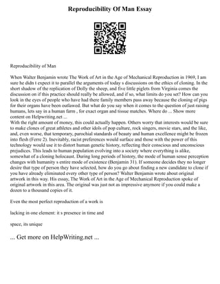 Reproducibility Of Man Essay
Reproducibility of Man
When Walter Benjamin wrote The Work of Art in the Age of Mechanical Reproduction in 1969, I am
sure he didn t expect it to parallel the arguments of today s discussions on the ethics of cloning. In the
short shadow of the replication of Dolly the sheep, and five little piglets from Virginia comes the
discussion on if this practice should really be allowed, and if so, what limits do you set? How can you
look in the eyes of people who have had there family members pass away because the cloning of pigs
for their organs have been outlawed. But what do you say when it comes to the question of just raising
humans, lets say in a human farm , for exact organ and tissue matches. Where do ... Show more
content on Helpwriting.net ...
With the right amount of money, this could actually happen. Others worry that interests would be sure
to make clones of great athletes and other idols of pop culture, rock singers, movie stars, and the like,
and, even worse, that temporary, parochial standards of beauty and human excellence might be frozen
into flesh (Ferre 2). Inevitably, racist preferences would surface and those with the power of this
technology would use it to distort human genetic history, reflecting their conscious and unconscious
prejudices. This leads to human population evolving into a society where everything is alike,
somewhat of a cloning holocaust. During long periods of history, the mode of human sense perception
changes with humanity s entire mode of existence (Benjamin 31). If someone decides they no longer
desire that type of person they have selected, how do you go about finding a new candidate to clone if
you have already eliminated every other type of person? Walter Benjamin wrote about original
artwork in this way. His essay, The Work of Art in the Age of Mechanical Reproduction spoke of
original artwork in this area. The original was just not as impressive anymore if you could make a
dozen to a thousand copies of it.
Even the most perfect reproduction of a work is
lacking in one element: it s presence in time and
space, its unique
... Get more on HelpWriting.net ...
 