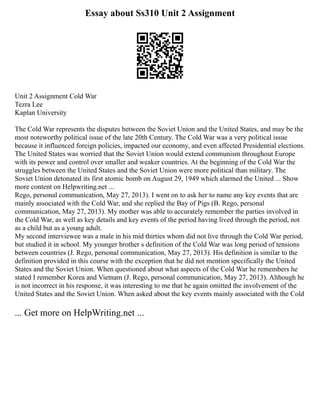 Essay about Ss310 Unit 2 Assignment
Unit 2 Assignment Cold War
Tezra Lee
Kaplan University
The Cold War represents the disputes between the Soviet Union and the United States, and may be the
most noteworthy political issue of the late 20th Century. The Cold War was a very political issue
because it influenced foreign policies, impacted our economy, and even affected Presidential elections.
The United States was worried that the Soviet Union would extend communism throughout Europe
with its power and control over smaller and weaker countries. At the beginning of the Cold War the
struggles between the United States and the Soviet Union were more political than military. The
Soviet Union detonated its first atomic bomb on August 29, 1949 which alarmed the United ... Show
more content on Helpwriting.net ...
Rego, personal communication, May 27, 2013). I went on to ask her to name any key events that are
mainly associated with the Cold War, and she replied the Bay of Pigs (B. Rego, personal
communication, May 27, 2013). My mother was able to accurately remember the parties involved in
the Cold War, as well as key details and key events of the period having lived through the period, not
as a child but as a young adult.
My second interviewee was a male in his mid thirties whom did not live through the Cold War period,
but studied it in school. My younger brother s definition of the Cold War was long period of tensions
between countries (J. Rego, personal communication, May 27, 2013). His definition is similar to the
definition provided in this course with the exception that he did not mention specifically the United
States and the Soviet Union. When questioned about what aspects of the Cold War he remembers he
stated I remember Korea and Vietnam (J. Rego, personal communication, May 27, 2013). Although he
is not incorrect in his response, it was interesting to me that he again omitted the involvement of the
United States and the Soviet Union. When asked about the key events mainly associated with the Cold
... Get more on HelpWriting.net ...
 