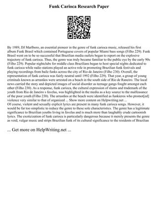 Funk Carioca Research Paper
By 1989, DJ Marlboro, an essential pioneer in the genre of funk carioca music, released his first
album Funk Brasil which contained Portuguese covers of popular Miami bass songs (Filho 229). Funk
Brasil went on to be so successful that Brazilian media outlets began to report on the explosive
trajectory of funk carioca. Thus, the genre was truly became familiar to the public eye by the early 90s
(Filho 229). Popular nightclubs for middle class Brazilians began to host special nights dedicated to
funk carioca while radio stations played an active role in promoting Brazilian funk festivals and
playing recordings from baile funks across the city of Rio de Janeiro (Filho 230). Overall, the
representation of funk carioca was fairly neutral until 1992 (Filho 229). That year, a group of young
criminals known as arrastãos were arrested on a beach in the south side of Rio de Raneiro. The local
news carried the story and depicted images of social disorder as teenage gangs fought amongst each
other (Filho 230). As a response, funk carioca, the cultural expression of slums and trademark of the
youth from Rio de Janeiro s favelas, was highlighted in the media as a key source to the malfeasance
of the poor youth (Filho 230). The arrastãos at the beach were identified as funkieros who promot[ed]
violence very similar to that of organized ... Show more content on Helpwriting.net ...
Of course, violent and sexually explicit lyrics are present in many funk carioca songs. However, it
would be far too simplistic to reduce the genre to these sole characteristics. The genre has a legitimate
significance to Brazilian youths living in favelas and is much more than laughably crude cartoonish
lyrics. The exoticization of funk carioca is particularly dangerous because it merely presents the genre
as void, vulgar music and strips Brazilian funk of its cultural significance to the residents of Brazilian
... Get more on HelpWriting.net ...
 