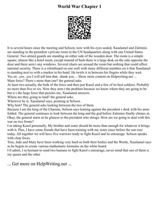 World War Chapter 1
It is several hours since the meeting and Selison, now with his eyes sealed, Xasalamel and Zalminis
are standing in the president s private room in the UN headquarters along with one United States
General. Two armed guards are standing on either side of the wooden door. The room is a simple
square, almost like a hotel room, except instead of beds there is a large desk on the side opposite the
door and there aren t any windows. Several charts are around the room but nothing that could affect
national security. There is a whiteboard on one wall with many different numbers on it that Xasalamel
is standing next to with a marker in his hand. He twirls it in between his fingers while they wait.
Yes sir...yes...yes I will tell him that...thank you ... Show more content on Helpwriting.net ...
Main force? There s more than one? the general asks.
At least two actually, the bulk of the force and then just Kasol and a few of its best soldiers. Probably
no more than five or six. Now they aren t the problem because we know where they are going to be
but it s the large force that puzzles me, Xasalamel answers.
Where are they going to land? the general asks.
Wherever he is, Xasalamel says, pointing at Selison.
Why him? The general asks looking between the two of them.
Because I am the king of the Chaosns, Selison says leaning against the president s desk with his arms
folded. The general continues to look between the king and the god before Zalminis finally chimes in.
Okay, the general starts as he glances to the president who shrugs. How are we going to deal with this
war on two fronts?
I m taking Kasol personally. My brother and sister should be more than enough for whatever it brings
with it. Plus, I have some friends that have been training with my sister since before the sun rose
today. All together we will have five warriors ready to fight Kasol and its entourage. Selison speaks
with clear focus.
True, Jade and Mary have been working very hard on both their bodies and the Words, Xasalamel says
as he begins to create various mathematic formulas on the white board.
I ll admit, I m hesitant to send two humans to fight Kasol s entourage, never mind that one of them is
my queen and the other
... Get more on HelpWriting.net ...
 