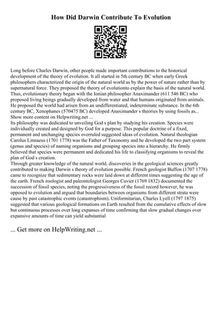 How Did Darwin Contribute To Evolution
Long before Charles Darwin, other people made important contributions to the historical
development of the theory of evolution. It all started in 5th century BC when early Greek
philosophers characterized the origin of the natural world as by the power of nature rather than by
supernatural force. They proposed the theory of evolutionto explain the basis of the natural world.
Thus, evolutionary theory began with the Ionian philosopher Anaximander (611 546 BC) who
proposed living beings gradually developed from water and that humans originated from animals.
He proposed the world had arisen from an undifferentiated, indeterminate substance. In the 6th
century BC, Xenophanes (570475 BC) developed Anaximander s theories by using fossils as...
Show more content on Helpwriting.net ...
Its philosophy was dedicated to unveiling God s plan by studying his creation. Species were
individually created and designed by God for a purpose. This popular doctrine of a fixed,
permanent and unchanging species overruled suggested ideas of evolution. Natural theologian
Carolus Linnaeus (1701 1778) was the Father of Taxonomy and he developed the two part system
(genus and species) of naming organisms and grouping species into a hierarchy. He firmly
believed that species were permanent and dedicated his life to classifying organisms to reveal the
plan of God s creation.
Through greater knowledge of the natural world, discoveries in the geological sciences greatly
contributed to making Darwin s theory of evolution possible. French geologist Buffon (1707 1778)
came to recognize that sedimentary rocks were laid down at different times suggesting the age of
the earth. French zoologist and paleontologist Georges Cuvier (1769 1832) documented the
succession of fossil species, noting the progressiveness of the fossil record however, he was
opposed to evolution and argued that boundaries between organisms from different strata were
cause by past catastrophic events (catastrophism). Uniformitarian, Charles Lyell (1797 1875)
suggested that various geological formations on Earth resulted from the cumulative effects of slow
but continuous processes over long expanses of time confirming that slow gradual changes over
expansive amounts of time can yield substantial
... Get more on HelpWriting.net ...
 