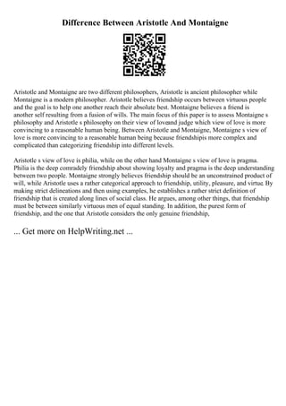 Difference Between Aristotle And Montaigne
Aristotle and Montaigne are two different philosophers, Aristotle is ancient philosopher while
Montaigne is a modern philosopher. Aristotle believes friendship occurs between virtuous people
and the goal is to help one another reach their absolute best. Montaigne believes a friend is
another self resulting from a fusion of wills. The main focus of this paper is to assess Montaigne s
philosophy and Aristotle s philosophy on their view of loveand judge which view of love is more
convincing to a reasonable human being. Between Aristotle and Montaigne, Montaigne s view of
love is more convincing to a reasonable human being because friendshipis more complex and
complicated than categorizing friendship into different levels.
Aristotle s view of love is philia, while on the other hand Montaigne s view of love is pragma.
Philia is the deep comradely friendship about showing loyalty and pragma is the deep understanding
between two people. Montaigne strongly believes friendship should be an unconstrained product of
will, while Aristotle uses a rather categorical approach to friendship, utility, pleasure, and virtue. By
making strict delineations and then using examples, he establishes a rather strict definition of
friendship that is created along lines of social class. He argues, among other things, that friendship
must be between similarly virtuous men of equal standing. In addition, the purest form of
friendship, and the one that Aristotle considers the only genuine friendship,
... Get more on HelpWriting.net ...
 