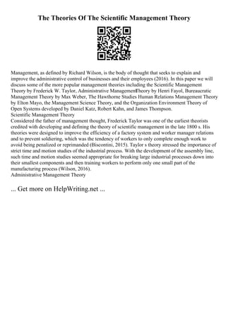 The Theories Of The Scientific Management Theory
Management, as defined by Richard Wilson, is the body of thought that seeks to explain and
improve the administrative control of businesses and their employees (2016). In this paper we will
discuss some of the more popular management theories including the Scientific Management
Theory by Frederick W. Taylor, Administrative Management
Theory by Henri Fayol, Bureaucratic
Management Theory by Max Weber, The Hawthorne Studies Human Relations Management Theory
by Elton Mayo, the Management Science Theory, and the Organization Environment Theory of
Open Systems developed by Daniel Katz, Robert Kahn, and James Thompson.
Scientific Management Theory
Considered the father of management thought, Frederick Taylor was one of the earliest theorists
credited with developing and defining the theory of scientific management in the late 1800 s. His
theories were designed to improve the efficiency of a factory system and worker manager relations
and to prevent soldiering, which was the tendency of workers to only complete enough work to
avoid being penalized or reprimanded (Biscontini, 2015). Taylor s theory stressed the importance of
strict time and motion studies of the industrial process. With the development of the assembly line,
such time and motion studies seemed appropriate for breaking large industrial processes down into
their smallest components and then training workers to perform only one small part of the
manufacturing process (Wilson, 2016).
Administrative Management Theory
... Get more on HelpWriting.net ...
 