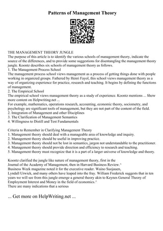 Patterns of Management Theory
THE MANAGEMENT THEORY JUNGLE
The purpose of this article is to identify the various schools of management theory, indicate the
source of the differences, and to provide some suggestions for disentangling the management theory
jungle. Koontz describes six schools of management theory as follows.
1. The Management Process School
The management process school views management as a process of getting things done with people
working in organized groups. Fathered by Henri Fayol, this school views management theory as a
way of organizing experience for practice, research and teaching. It begins by defining the functions
of management.
2. The Empirical School
The empirical school views management theory as a study of experience. Koontz mentions ... Show
more content on Helpwriting.net ...
For example, mathematics, operations research, accounting, economic theory, sociometry, and
psychology are significant tools of management, but they are not part of the content of the field.
2. Integration of Management and other Disciplines
3. The Clarification of Management Semantics
4. Willingness to Distill and Test Fundamentals
Criteria to Remember in Clarifying Management Theory
1. Management theory should deal with a manageable area of knowledge and inquiry.
2. Management theory should be useful in improving practice.
3. Management theory should not be lost in semantics, jargon not understandable to the practitioner.
4. Management theory should provide direction and efficiency to research and teaching.
5. Management theory must recognize that it is a part of a larger universe of knowledge and theory.
Koontz clarified the jungle like nature of management theory, first in the
Journal of the Academy of Management, then in Harvard Business Review.^
Business Week magazine noted it for the executive reader. Waino Suojauen,
Lyndall Urwick, and many others have leaped into the fray. William Frederick suggests that in ten
years we will see from this jungle emerge a general theory akin to Keynes General Theory of
Employment Interest and Money in the field of economics.^
There are many indications that a serious
... Get more on HelpWriting.net ...
 