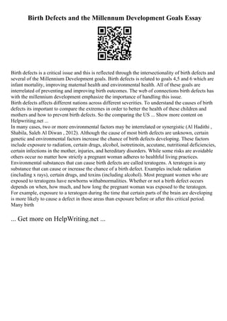 Birth Defects and the Millennum Development Goals Essay
Birth defects is a critical issue and this is reflected through the intersectionality of birth defects and
several of the Millennium Development goals. Birth defects is related to goals 4,5 and 6 which are
infant mortality, improving maternal health and environmental health. All of these goals are
interrelated of preventing and improving birth outcomes. The web of connections birth defects has
with the millennium development emphasize the importance of handling this issue.
Birth defects affects different nations across different severities. To understand the causes of birth
defects its important to compare the extremes in order to better the health of these children and
mothers and how to prevent birth defects. So the comparing the US ... Show more content on
Helpwriting.net ...
In many cases, two or more environmental factors may be interrelated or synergistic (Al Hadithi ,
Shabila, Saleh Al Diwan , 2012). Although the cause of most birth defects are unknown, certain
genetic and environmental factors increase the chance of birth defects developing. These factors
include exposure to radiation, certain drugs, alcohol, isotretinoin, accutane, nutritional deficiencies,
certain infections in the mother, injuries, and hereditary disorders. While some risks are avoidable
others occur no matter how strictly a pregnant woman adheres to healthful living practices.
Environmental substances that can cause birth defects are called teratogens. A teratogen is any
substance that can cause or increase the chance of a birth defect. Examples include radiation
(including x rays), certain drugs, and toxins (including alcohol). Most pregnant women who are
exposed to teratogens have newborns withabnormalities. Whether or not a birth defect occurs
depends on when, how much, and how long the pregnant woman was exposed to the teratogen.
For example, exposure to a teratogen during the time that certain parts of the brain are developing
is more likely to cause a defect in those areas than exposure before or after this critical period.
Many birth
... Get more on HelpWriting.net ...
 