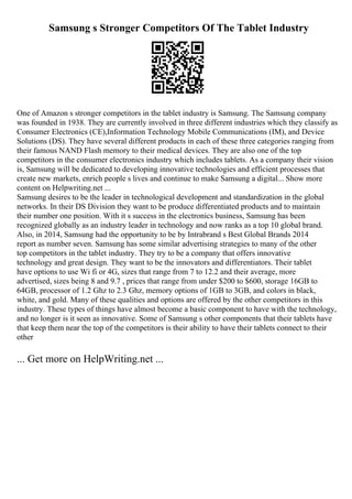Samsung s Stronger Competitors Of The Tablet Industry
One of Amazon s stronger competitors in the tablet industry is Samsung. The Samsung company
was founded in 1938. They are currently involved in three different industries which they classify as
Consumer Electronics (CE),Information Technology Mobile Communications (IM), and Device
Solutions (DS). They have several different products in each of these three categories ranging from
their famous NAND Flash memory to their medical devices. They are also one of the top
competitors in the consumer electronics industry which includes tablets. As a company their vision
is, Samsung will be dedicated to developing innovative technologies and efficient processes that
create new markets, enrich people s lives and continue to make Samsung a digital... Show more
content on Helpwriting.net ...
Samsung desires to be the leader in technological development and standardization in the global
networks. In their DS Division they want to be produce differentiated products and to maintain
their number one position. With it s success in the electronics business, Samsung has been
recognized globally as an industry leader in technology and now ranks as a top 10 global brand.
Also, in 2014, Samsung had the opportunity to be by Intrabrand s Best Global Brands 2014
report as number seven. Samsung has some similar advertising strategies to many of the other
top competitors in the tablet industry. They try to be a company that offers innovative
technology and great design. They want to be the innovators and differentiators. Their tablet
have options to use Wi fi or 4G, sizes that range from 7 to 12.2 and their average, more
advertised, sizes being 8 and 9.7 , prices that range from under $200 to $600, storage 16GB to
64GB, processor of 1.2 Ghz to 2.3 Ghz, memory options of 1GB to 3GB, and colors in black,
white, and gold. Many of these qualities and options are offered by the other competitors in this
industry. These types of things have almost become a basic component to have with the technology,
and no longer is it seen as innovative. Some of Samsung s other components that their tablets have
that keep them near the top of the competitors is their ability to have their tablets connect to their
other
... Get more on HelpWriting.net ...
 