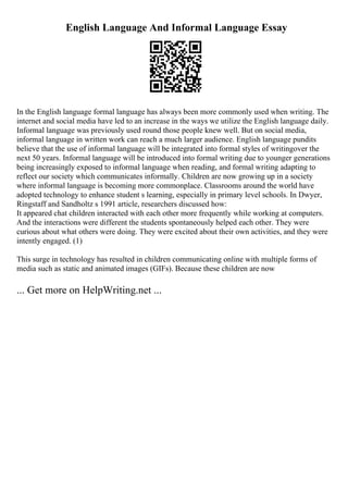 English Language And Informal Language Essay
In the English language formal language has always been more commonly used when writing. The
internet and social media have led to an increase in the ways we utilize the English language daily.
Informal language was previously used round those people knew well. But on social media,
informal language in written work can reach a much larger audience. English language pundits
believe that the use of informal language will be integrated into formal styles of writingover the
next 50 years. Informal language will be introduced into formal writing due to younger generations
being increasingly exposed to informal language when reading, and formal writing adapting to
reflect our society which communicates informally. Children are now growing up in a society
where informal language is becoming more commonplace. Classrooms around the world have
adopted technology to enhance student s learning, especially in primary level schools. In Dwyer,
Ringstaff and Sandholtz s 1991 article, researchers discussed how:
It appeared chat children interacted with each other more frequently while working at computers.
And the interactions were different the students spontaneously helped each other. They were
curious about what others were doing. They were excited about their own activities, and they were
intently engaged. (1)
This surge in technology has resulted in children communicating online with multiple forms of
media such as static and animated images (GIFs). Because these children are now
... Get more on HelpWriting.net ...
 