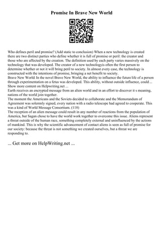 Promise In Brave New World
Who defines peril and promise? (Add static to conclusion) When a new technology is created
there are two distinct parties who define whether it is full of promise or peril: the creator and
those who are affected by the creation. The definition used by each party varies massively on the
technology that was developed. The creator of a new technologyis often the first person to
determine whether or not it will bring peril to society. In almost every case, the technology is
constructed with the intentions of promise, bringing a net benefit to society.
Brave New World: In the novel Brave New World, the ability to influence the future life of a person
through experimentation on a fetus was developed. This ability, without outside influence, could ...
Show more content on Helpwriting.net ...
Earth receives an encrypted message from an alien world and in an effort to discover it s meaning,
nations of the world join together.
The moment the Americans and the Soviets decided to collaborate and the Memorandum of
Agreement was solemnly signed, every nation with a radio telescope had agreed to cooperate. This
was a kind of World Message Consortium. (118)
The reception of an alien message could result in any number of reactions from the population of
America, but Sagan chose to have the world work together to overcome this issue. Aliens represent
a threat outside of the human race, something completely external and uninfluenced by the actions
of mankind. This is why the scientific advancement of contact aliens is seen as full of promise for
our society: because the threat is not something we created ourselves, but a threat we are
responding to.
... Get more on HelpWriting.net ...
 