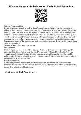 Difference Between The Independent Variable And Dependent...
Statistics Assignment Six
The purpose of this paper is to analyze the difference in means between the three groups and
within the three groups by conducting an analysis of variance (ANOVA) test (Salkind, 2013). The
variables that will be used within this paper are from the research scenario. The two variables are:
ability to identify hypertension lifestyle factors which consist of three groups cannot identify, can
identify some, can identify all and the variable willingness to engage in self care. The writer will
go through seven hypotheses testing steps, discuss and interpret the research findings, provide a
descriptive summary of the variables and lastly implications for research and nursing practice based
on the study findings.
Question 1: Step 1 selection of test statistic
Null hypothesis
The null hypothesis is a statement that identifies there is no difference between the independent
variable and the dependent variable, the variables are equal (Salkind, 2013). For the following
research scenario, the null hypothesis would state: there is no difference between the variable
ability to identify hypertension lifestyle factors (cannot identify, can identify some, can identify all)
and willingness to engage in self care.
Research hypothesis
A research hypothesis states there is a difference between the independent variable and the
dependent and the variables are not equal (Salkind, 2013). Therefore, within this research scenario,
a research hypothesis would state: there
... Get more on HelpWriting.net ...
 