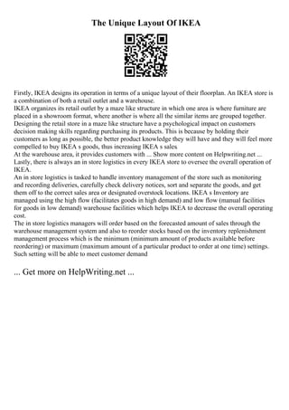 The Unique Layout Of IKEA
Firstly, IKEA designs its operation in terms of a unique layout of their floorplan. An IKEA store is
a combination of both a retail outlet and a warehouse.
IKEA organizes its retail outlet by a maze like structure in which one area is where furniture are
placed in a showroom format, where another is where all the similar items are grouped together.
Designing the retail store in a maze like structure have a psychological impact on customers
decision making skills regarding purchasing its products. This is because by holding their
customers as long as possible, the better product knowledge they will have and they will feel more
compelled to buy IKEA s goods, thus increasing IKEA s sales.
At the warehouse area, it provides customers with ... Show more content on Helpwriting.net ...
Lastly, there is always an in store logistics in every IKEA store to oversee the overall operation of
IKEA.
An in store logistics is tasked to handle inventory management of the store such as monitoring
and recording deliveries, carefully check delivery notices, sort and separate the goods, and get
them off to the correct sales area or designated overstock locations. IKEA s Inventory are
managed using the high flow (facilitates goods in high demand) and low flow (manual facilities
for goods in low demand) warehouse facilities which helps IKEA to decrease the overall operating
cost.
The in store logistics managers will order based on the forecasted amount of sales through the
warehouse management system and also to reorder stocks based on the inventory replenishment
management process which is the minimum (minimum amount of products available before
reordering) or maximum (maximum amount of a particular product to order at one time) settings.
Such setting will be able to meet customer demand
... Get more on HelpWriting.net ...
 