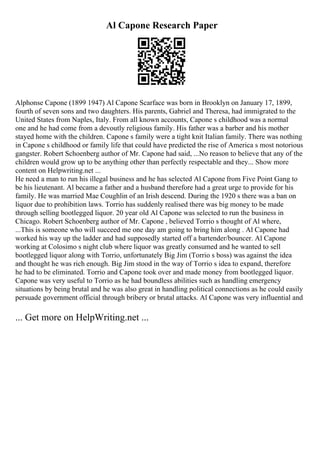 Al Capone Research Paper
Alphonse Capone (1899 1947) Al Capone Scarface was born in Brooklyn on January 17, 1899,
fourth of seven sons and two daughters. His parents, Gabriel and Theresa, had immigrated to the
United States from Naples, Italy. From all known accounts, Capone s childhood was a normal
one and he had come from a devoutly religious family. His father was a barber and his mother
stayed home with the children. Capone s family were a tight knit Italian family. There was nothing
in Capone s childhood or family life that could have predicted the rise of America s most notorious
gangster. Robert Schoenberg author of Mr. Capone had said, ...No reason to believe that any of the
children would grow up to be anything other than perfectly respectable and they... Show more
content on Helpwriting.net ...
He need a man to run his illegal business and he has selected Al Capone from Five Point Gang to
be his lieutenant. Al became a father and a husband therefore had a great urge to provide for his
family. He was married Mae Coughlin of an Irish descend. During the 1920 s there was a ban on
liquor due to prohibition laws. Torrio has suddenly realised there was big money to be made
through selling bootlegged liquor. 20 year old Al Capone was selected to run the business in
Chicago. Robert Schoenberg author of Mr. Capone , believed Torrio s thought of Al where,
...This is someone who will succeed me one day am going to bring him along . Al Capone had
worked his way up the ladder and had supposedly started off a bartender/bouncer. Al Capone
working at Colosimo s night club where liquor was greatly consumed and he wanted to sell
bootlegged liquor along with Torrio, unfortunately Big Jim (Torrio s boss) was against the idea
and thought he was rich enough. Big Jim stood in the way of Torrio s idea to expand, therefore
he had to be eliminated. Torrio and Capone took over and made money from bootlegged liquor.
Capone was very useful to Torrio as he had boundless abilities such as handling emergency
situations by being brutal and he was also great in handling political connections as he could easily
persuade government official through bribery or brutal attacks. Al Capone was very influential and
... Get more on HelpWriting.net ...
 