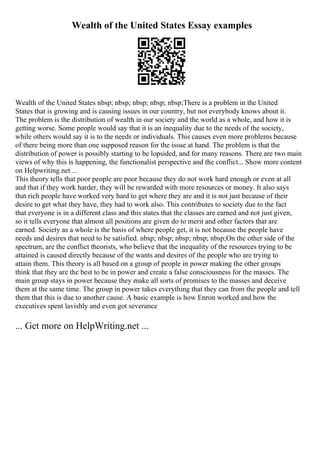 Wealth of the United States Essay examples
Wealth of the United States nbsp; nbsp; nbsp; nbsp; nbsp;There is a problem in the United
States that is growing and is causing issues in our country, but not everybody knows about it.
The problem is the distribution of wealth in our society and the world as a whole, and how it is
getting worse. Some people would say that it is an inequality due to the needs of the society,
while others would say it is to the needs or individuals. This causes even more problems because
of there being more than one supposed reason for the issue at hand. The problem is that the
distribution of power is possibly starting to be lopsided, and for many reasons. There are two main
views of why this is happening, the functionalist perspective and the conflict... Show more content
on Helpwriting.net ...
This theory tells that poor people are poor because they do not work hard enough or even at all
and that if they work harder, they will be rewarded with more resources or money. It also says
that rich people have worked very hard to get where they are and it is not just because of their
desire to get what they have, they had to work also. This contributes to society due to the fact
that everyone is in a different class and this states that the classes are earned and not just given,
so it tells everyone that almost all positions are given do to merit and other factors that are
earned. Society as a whole is the basis of where people get, it is not because the people have
needs and desires that need to be satisfied. nbsp; nbsp; nbsp; nbsp; nbsp;On the other side of the
spectrum, are the conflict theorists, who believe that the inequality of the resources trying to be
attained is caused directly because of the wants and desires of the people who are trying to
attain them. This theory is all based on a group of people in power making the other groups
think that they are the best to be in power and create a false consciousness for the masses. The
main group stays in power because they make all sorts of promises to the masses and deceive
them at the same time. The group in power takes everything that they can from the people and tell
them that this is due to another cause. A basic example is how Enron worked and how the
executives spent lavishly and even got severance
... Get more on HelpWriting.net ...
 