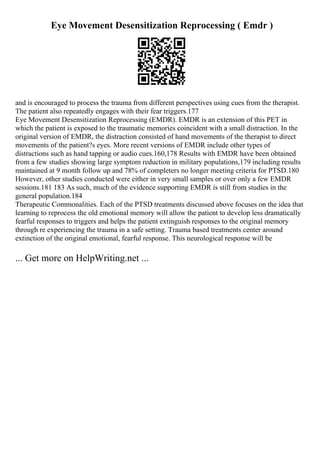 Eye Movement Desensitization Reprocessing ( Emdr )
and is encouraged to process the trauma from different perspectives using cues from the therapist.
The patient also repeatedly engages with their fear triggers.177
Eye Movement Desensitization Reprocessing (EMDR). EMDR is an extension of this PET in
which the patient is exposed to the traumatic memories coincident with a small distraction. In the
original version of EMDR, the distraction consisted of hand movements of the therapist to direct
movements of the patient?s eyes. More recent versions of EMDR include other types of
distractions such as hand tapping or audio cues.160,178 Results with EMDR have been obtained
from a few studies showing large symptom reduction in military populations,179 including results
maintained at 9 month follow up and 78% of completers no longer meeting criteria for PTSD.180
However, other studies conducted were either in very small samples or over only a few EMDR
sessions.181 183 As such, much of the evidence supporting EMDR is still from studies in the
general population.184
Therapeutic Commonalities. Each of the PTSD treatments discussed above focuses on the idea that
learning to reprocess the old emotional memory will allow the patient to develop less dramatically
fearful responses to triggers and helps the patient extinguish responses to the original memory
through re experiencing the trauma in a safe setting. Trauma based treatments center around
extinction of the original emotional, fearful response. This neurological response will be
... Get more on HelpWriting.net ...
 