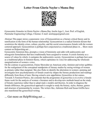 Letter From Gloria Naylor s Mama Day
Gynocentric Granules in Gloria Naylor s Mama Day Anslin Jegu J., Asst. Prof. of English,
Panimalar Engineering College, Chennai. E mail: anslinjegu@gmail.com
Abstract This paper strews a panoramic view of Gynocentrism as a literary critical theory and its
ramification in the form of the human relationship. Gynocentrism is a radical feminist dictum that
scrutinizes the identity crises, culture, psychic, and the social consciousness female with the women
centered approach. Gynocentrism is perhaps best conjectured as a traditional phase in ... Show more
content on Helpwriting.net ...
Gynocentric feminism thus, prompts a vision of femininity and odds with androcentric and
misogynist formulations that have traditionally been assigned to women. It extols feminity as a
source of values by which, it castigates the androcentric society. Gynocentrism is perhaps best seen
as a traditional phase in feminist theory, which capitulates its voice for addressing the wholesale
marginalization of women s voice.
On the contrary to gynocentrism, Elaine Showalter an American critic, feminist and writer quibbles
for the realignment of the conceptual standpoints of literary studies by seeing writings of women
as primary rather than marginal. She also flicks to identify the aberration in women s penning and
investigates how psychodynamics of female creativity shapes the literary productions and readings
differently from those of men. Having coined a new appellation, Gynocritics in her cameo,
Towards A Feminist Poetics, she contends that the programme of gynocritics is to evolve a female
frame work for the analysis of women s literature and to develop new methods based on the study
of female experience rather than to adopt male s models and theories. In order to diagnose the
female difference, the gynocritical approach is sought to study the history, styles, themes, genres
and structure of penmanship by women. The writers like, Adrienne Rich and Susan Griffin have
also manifested the gynocritical writing.
... Get more on HelpWriting.net ...
 