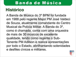 Histórico
A Banda de Música do 3º BPM foi fundada
em 1988 pelo regente Major PM José Valdeci
de Souza, atualmente comandante do Centro
Musical da Polícia Militar. A Banda do 3º,
como é chamada, conta com uma orquestra
de mais de 30 músicos de excelente
qualidade, tendo como regente o Sub-
Tenente PM Adilson e realiza apresentações
por todo o Estado, abrilhantando solenidades
e desfiles cívicos e militares.
 