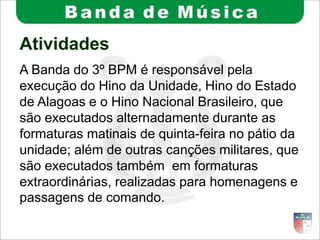 Atividades
A Banda do 3º BPM é responsável pela
execução do Hino da Unidade, Hino do Estado
de Alagoas e o Hino Nacional Brasileiro, que
são executados alternadamente durante as
formaturas matinais de quinta-feira no pátio da
unidade; além de outras canções militares, que
são executados também em formaturas
extraordinárias, realizadas para homenagens e
passagens de comando.
 