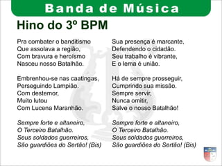 Hino do 3º BPM
Pra combater o banditismo
Que assolava a região,
Com bravura e heroísmo
Nasceu nosso Batalhão.
Embrenhou-se nas caatingas,
Perseguindo Lampião.
Com destemor,
Muito lutou
Com Lucena Maranhão.
Sempre forte e altaneiro,
O Terceiro Batalhão.
Seus soldados guerreiros,
São guardiões do Sertão! (Bis)
Sua presença é marcante,
Defendendo o cidadão.
Seu trabalho é vibrante,
E o lema é união.
Há de sempre prosseguir,
Cumprindo sua missão.
Sempre servir,
Nunca omitir,
Salve o nosso Batalhão!
Sempre forte e altaneiro,
O Terceiro Batalhão.
Seus soldados guerreiros,
São guardiões do Sertão! (Bis)
 