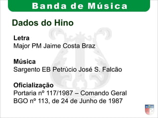 Dados do Hino
Letra
Major PM Jaime Costa Braz
Música
Sargento EB Petrúcio José S. Falcão
Oficialização
Portaria nº 117/1987 – Comando Geral
BGO nº 113, de 24 de Junho de 1987
 