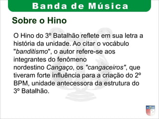 Sobre o Hino
O Hino do 3º Batalhão reflete em sua letra a
história da unidade. Ao citar o vocábulo
"banditismo", o autor refere-se aos
integrantes do fenômeno
nordestino Cangaço, os "cangaceiros", que
tiveram forte influência para a criação do 2º
BPM, unidade antecessora da estrutura do
3º Batalhão.
 
