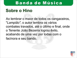 Sobre o Hino
Ao lembrar o maior de todos os cangaceiros,
"Lampião", o autor lembra os vários
combates travados, até o último e final, onde
o Tenente João Bezerra logrou êxito,
acabando de uma vez por todas com o
facínora e seu bando.
 