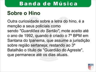 Sobre o Hino
Outra curiosidade sobre a letra do hino, é a
menção a seus policiais como
sendo "Guardiões do Sertão", mote aceito até
o ano de 1992, quando é criado o 7º BPM em
Santana do Ipanema, que assume a jurisdição
sobre região sertaneja; restando ao 3º
Batalhão o título de "Guardião do Agreste",
que permanece até os dias atuais.
 