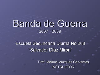Banda de Guerra 2007 - 2008 Escuela Secundaria Diurna No 208 “Salvador Díaz Mirón” Prof. Manuel Vázquez Cervantes INSTRUCTOR  