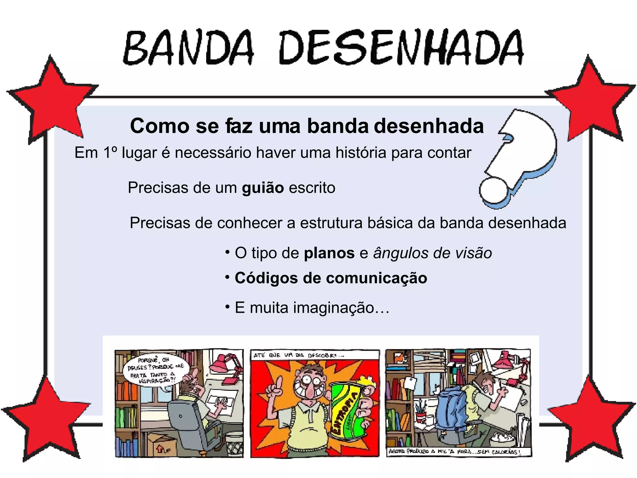 Como se faz uma banda desenhada Em 1º lugar é necessário haver uma história para contar Precisas de um  guião  escrito Precisas de conhecer a estrutura básica da banda desenhada O tipo de  planos  e  ângulos de visão Códigos de comunicação E muita imaginação… 