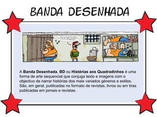 A  Banda Desenhada ,  BD  ou  Histórias aos Quadradinhos  é uma forma de arte sequencial que conjuga texto e imagens com o objectivo de narrar histórias dos mais variados géneros e estilos. São, em geral, publicadas no formato de revistas, livros ou em tiras publicadas em jornais e revistas.  