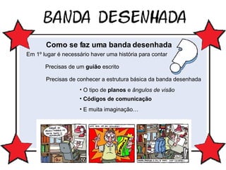 Como se faz uma banda desenhada Em 1º lugar é necessário haver uma história para contar Precisas de um  guião  escrito Precisas de conhecer a estrutura básica da banda desenhada O tipo de  planos  e  ângulos de visão Códigos de comunicação E muita imaginação… 