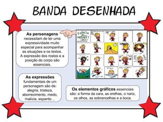 As personagens  necessitam de ter uma expressividade muito especial para acompanhar as situações e os textos. A expressão dos rostos e a posição do corpo são essenciais. As expressões  fundamentais de um personagem são de: alegria, tristeza, aborrecimento, medo, malícia, espanto… Os elementos gráficos  essenciais são: a forma da cara, as orelhas, o nariz, os olhos, as sobrancelhas e a boca. 
