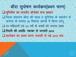 Ckk¡nk lqiks’k.k dk;Zdze¼izFke pj.k½
;wfulsQ dk ik;ysV izkstsDV cuk vk/kkj
ftyk iz”kklu ck¡nk dh igy o ;wfulsQ ds lg;ksx ls
tuin ds leLr 08 fodkl [k.Mksa esa fd;k ykxw
 HRP efgyk;sa ,oa 0-5 o’kZ ds cPpksa dks cuk;k y{;
rS;kjh dh vof/k% ucEcj ls tuojh 2019
dk;Zdze dk izFke pj.k% Qjojh ls ebZ 2019 rd
6
 