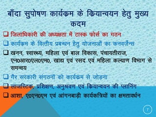 Ckk¡nk lqiks’k.k dk;Zdze ds fdz;kUo;u gsrq eq[;
dne
 ftykf/kdkjh dh v/;{krk esa VkLd QkslZ dk xBu
 dk;Zdze ds foRrh; izcU/ku gsrq ;kstukvksa dk duotZsUl
 [kuu] LokLF;] efgyk ,oa cky fodkl] iapk;rhjkt]
,u0vkj0,y0,e0] [kk| ,oa jln ,oa efgyk dY;k.k foHkkx ls
leUo;
 xSj ljdkjh laxBuksa dks dk;Zdze ls tksM+uk
 yktfLVd] izf”k{k.k] vuqJo.k ,oa fdz;kUo;u dh Iykfuax
 vk”kk] ,0,u0,e ,oa vkaxuckM+h dk;Zdf=;ksa dk {kerko/kZu
7
 