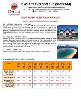 3D2N BANDA ACEH TOUR PACKAGE 
 
https://www.dasiatravels.com/asia-destinations/indonesia/aceh/ 
 
DAY 1: ARRIVAL - HALF DAY CITY TOUR (L/D)  
Your group will be picked up by a tour guide at ​Sultan Iskandar Muda Airport​, directly                               
transfer to a local restaurant for lunch (on the way to the restaurant, stop at the                               
tsunami Mass Graves) and then transfer to the hotel for check in. Visit ​Tsunami                           
Museum, Floating electric city power station(PLTD Apung), Baiturrahim Mosque, and                   
Escaped Building​. Dinner at a local restaurant, after dinner back to the hotel and tour                             
finish 
 
DAY 2: FULL DAY - CITY TOUR - (B/L/D) 
Breakfast at hotel. Take group photo at ​Baiturrahman Grand Mosque, Visit Aceh State                         
Museum, Gunongan/Putroe Phang Park, and Visit Boat on The |Roof​. Lunch at local                         
Restaurant. ​Shopping at Souvenir Shops and at Pasar Aceh (Central of clothes, veils,                         
dress, trousers, shoes, slippers, and praying items). Visit Dome in the r​ice field, Central                           
of Acehnese Cakes, Lhoknga Beach, Lam Puuk Beach​. Dinner at a local restaurant,                         
after dinner back to the hotel and tour finish. 
 
DAY 3: HOTEL - AIRPORT - (B) 
Breakfast and check out of the hotel. Transfer out of the airport and tour end. 
 
 
 
 
ACCOMMODATION / HOTEL (PRICE PER ADULT / RM) 
 
Hotels  Price 
2/pax 
(RM) 
Price 
3-4/ 
pax 
(RM)  
Price 
5-6/ 
pax 
(RM) 
Price 
7-8/ 
pax 
(RM)  
Price 
9-10/ 
pax 
(RM) 
Price 
11-14/
pax 
(RM) 
Price 
15-20
/pax 
(RM)  
Price 
21-25
/pax 
(RM) 
Price 
26-30/
pax 
(RM) 
Price 
31-40/
pax 
(RM) 
GRAND PERMATA 
HATI/ ARABIA 
HOTEL (3*) 
699  610  590  590  560  540  530  510  500  490 
OASIS HOTEL (3*)  725  640  620  610  590  570  560  550  540  530 
KYRIAD MURAYA 
HOTEL (4*) 
830  745  725  710  695  675  665  655  645  635 
HERMES PLACE 
HOTEL (5*) 
855  770  750  735  720  700  690  680  670  560 
 
 
 
 
 
 
 
 
 
