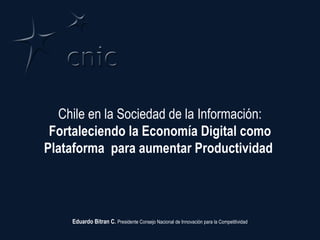 Chile en la Sociedad de la Información:  Fortaleciendo la Economía Digital como Plataforma  para aumentar Productividad  Eduardo Bitran C.  Presidente Consejo Nacional de Innovación para la Competitividad 