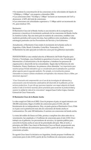 • Se mantiene la concentración de las conexiones en las velocidades de bajada de
“>256kbps y <1Mbps” con respecto a diciembre 2006.
• Las conexiones entre “512 kbps y 1 Mbps” tuvieron un incremento del 5,6% y
alcanzaron el 40% del total de conexiones.
• Las conexiones con velocidades superiores a “1 Mbps sufrió un incrementó de
2%, para totalizar 14%.
Barómetro
El Barómetro Cisco de la Banda Ancha es una iniciativa de la compañía para
promover e incentivar el crecimiento acelerado de las conexiones de Banda Ancha
en América Latina. Fija una meta país en materia de conexiones, establece una
medición periódica del avance de éstas, hace públicos estos resultados, y trabaja
estrategias puntuales con los Proveedores de Servicio y los Gobiernos.
Actualmente, el Barómetro Cisco mide el crecimiento de la banda ancha en
Argentina, Chile, Brasil, Colombia, Costa Rica, Venezuela y Perú.
El Barómetro ha sido apoyado en todos los casos por los gobiernos nacionales.
INFOCENTROS es una entidad adscrita al Ministerio del Poder Popular para
Ciencia y Tecnología, cuya finalidad es garantizar el acceso a las Tecnologías de
Información y Comunicación a fin de impulsar y fortalecer los procesos de
organización y desarrollo de las comunidades. Según dijo la Directora de esta
Fundación, Nancy Zambrano, las primeras cifras obtenidas "son importantes para
nosotros porque brinda indicadores que se considerarán para la planificación; y permite
afinar aspectos para la segunda medición. Por ejemplo, en la institución estamos
interesados en conocer cuántos estudiantes corresponden a las misiones (Sucre o Ribas, por
mencionar algunas)".
"Cisco Venezuela está comprometido con el uso de las tecnologías de información y
comunicación como herramientas catalizadoras del desarrollo de la población y de los
sectores productivos. Es por ello que queremos impulsar una mayor adopción de banda
ancha en todo el territorio nacional, factor prioritario para aumentar la productividad y
mejorar la calidad de vida de los venezolanos" aseguró Juan Carlos López, Gerente
General de Cisco Venezuela.
El Barómetro Cisco de la Banda Ancha
La idea surgió en Chile en el 2002. Cisco le propuso al país, en aquel entonces con
186.000 conexiones, llegar al millón de conexiones para el 2.010, año del
bicentenario de su independencia. Hoy, en parte gracias al Barómetro Cisco, Chile
es el país con la penetración más alta de conexiones de banda ancha en
Latinoamérica. De cada 100 habitantes, 8 cuentan con conexiones de banda ancha.
La meta del millón de líneas en Chile, pronta a cumplirse dos años antes de su
vencimiento, fue ampliada a 1.5 millones de conexiones para el año 2.010. Cisco
trabajó con el gobierno, los proveedores de servicio y la opinión pública para
convertir la banda ancha en una de las prioridades del país. Más al norte, a
principios del 2006, Cisco lanzó el Barómetro Cisco en Brasil, proponiendo una
meta de 10 millones de conexiones para el 2010 a partir de las 6.5 millones de
conexiones actuales.
En agosto Cisco lanzó la iniciativa en Argentina, donde propuso 4 millones de
conexiones para el año 2.010 a partir de los 2 millones de conexiones actuales.
 