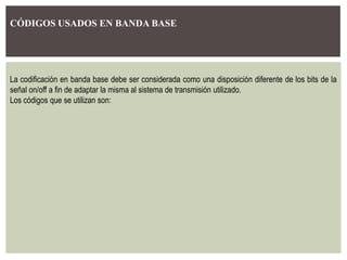 CÓDIGOS USADOS EN BANDA BASE
La codificación en banda base debe ser considerada como una disposición diferente de los bits de la
señal on/off a fin de adaptar la misma al sistema de transmisión utilizado.
Los códigos que se utilizan son:
 