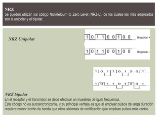 NRZ
Se pueden utilizan los código NonRetourn to Zero Level (NRZ-L), de los cuales los más empleados
son el unipolar y el bipolar.
NRZ Unipolar
NRZ bipolar
En el receptor y el transmisor se debe efectuar un muestreo de igual frecuencia.
Este código no es autosincronizante, y su principal ventaja es que al emplear pulsos de larga duración
requiere menor ancho de banda que otros sistemas de codificación que emplean pulsos más cortos.
 